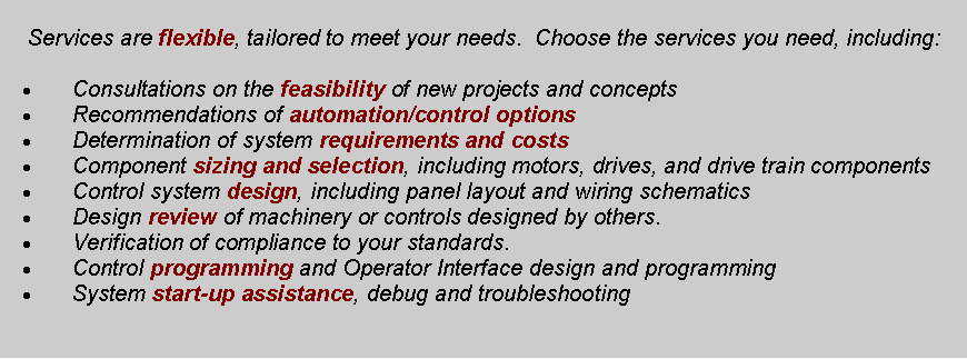 Text Box:  Services are flexible, tailored to meet your needs.  Choose the services you need, including:	Consultations on the feasibility of new projects and concepts	Recommendations of automation/control options	Determination of system requirements and costs	Component sizing and selection, including motors, drives, and drive train components	Control system design, including panel layout and wiring schematics	Design review of machinery or controls designed by others.	Verification of compliance to your standards.	Control programming and Operator Interface design and programming	System start-up assistance, debug and troubleshooting